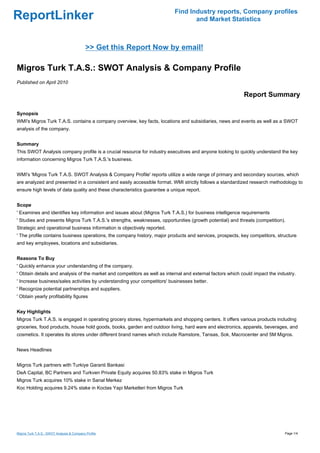 Find Industry reports, Company profiles
ReportLinker                                                                      and Market Statistics



                                            >> Get this Report Now by email!

Migros Turk T.A.S.: SWOT Analysis & Company Profile
Published on April 2010

                                                                                                            Report Summary

Synopsis
WMI's Migros Turk T.A.S. contains a company overview, key facts, locations and subsidiaries, news and events as well as a SWOT
analysis of the company.


Summary
This SWOT Analysis company profile is a crucial resource for industry executives and anyone looking to quickly understand the key
information concerning Migros Turk T.A.S.'s business.


WMI's 'Migros Turk T.A.S. SWOT Analysis & Company Profile' reports utilize a wide range of primary and secondary sources, which
are analyzed and presented in a consistent and easily accessible format. WMI strictly follows a standardized research methodology to
ensure high levels of data quality and these characteristics guarantee a unique report.


Scope
' Examines and identifies key information and issues about (Migros Turk T.A.S.) for business intelligence requirements
' Studies and presents Migros Turk T.A.S.'s strengths, weaknesses, opportunities (growth potential) and threats (competition).
Strategic and operational business information is objectively reported.
' The profile contains business operations, the company history, major products and services, prospects, key competitors, structure
and key employees, locations and subsidiaries.


Reasons To Buy
' Quickly enhance your understanding of the company.
' Obtain details and analysis of the market and competitors as well as internal and external factors which could impact the industry.
' Increase business/sales activities by understanding your competitors' businesses better.
' Recognize potential partnerships and suppliers.
' Obtain yearly profitability figures


Key Highlights
Migros Turk T.A.S. is engaged in operating grocery stores, hypermarkets and shopping centers. It offers various products including
groceries, food products, house hold goods, books, garden and outdoor living, hard ware and electronics, apparels, beverages, and
cosmetics. It operates its stores under different brand names which include Ramstore, Tansas, Sok, Macrocenter and 5M Migros.


News Headlines


Migros Turk partners with Turkiye Garanti Bankasi
DeA Capital, BC Partners and Turkven Private Equity acquires 50.83% stake in Migros Turk
Migros Turk acquires 10% stake in Sanal Merkez
Koc Holding acquires 9.24% stake in Koctas Yapi Marketleri from Migros Turk




Migros Turk T.A.S.: SWOT Analysis & Company Profile                                                                            Page 1/4
 