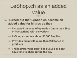 LeShop.ch as an added 
value 
 Turned out that LeShop.ch became an 
added value for Migros as they 
 Increased the area of operation (more than 80% 
of Switzerland with deliveries) 
 LeShop.ch serves about 50 000 families 
 Provides them with more than 200 tones of 
products 
 Those prefer who don’t like queues or don’t 
have time to shop during the day 
 