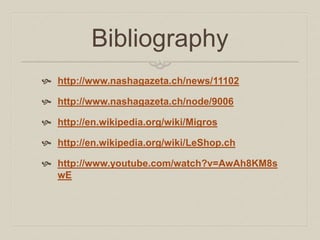 Bibliography 
 http://www.nashagazeta.ch/news/11102 
 http://www.nashagazeta.ch/node/9006 
 http://en.wikipedia.org/wiki/Migros 
 http://en.wikipedia.org/wiki/LeShop.ch 
 http://www.youtube.com/watch?v=AwAh8KM8s 
wE 
 