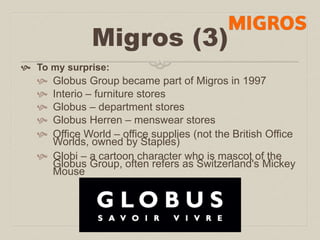 Migros (3) 
 To my surprise: 
 Globus Group became part of Migros in 1997 
 Interio – furniture stores 
 Globus – department stores 
 Globus Herren – menswear stores 
 Office World – office supplies (not the British Office 
Worlds, owned by Staples) 
 Globi – a cartoon character who is mascot of the 
Globus Group, often refers as Switzerland's Mickey 
Mouse 
 