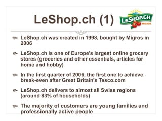LeShop.ch (1) 
 LeShop.ch was created in 1998, bought by Migros in 
2006 
 LeShop.ch is one of Europe's largest online grocery 
stores (groceries and other essentials, articles for 
home and hobby) 
 In the first quarter of 2006, the first one to achieve 
break-even after Great Britain's Tesco.com 
 LeShop.ch delivers to almost all Swiss regions 
(around 83% of households) 
 The majority of customers are young families and 
professionally active people 
 