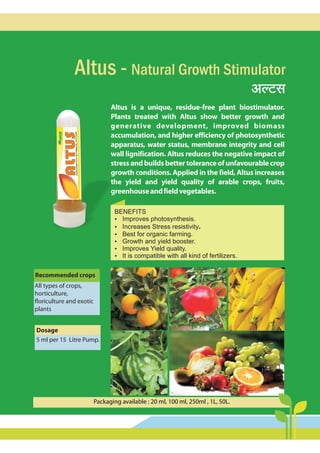 AëQ>g
Altus is a unique, residue-free plant biostimulator.
Plants treated with Altus show better growth and
generative development, improved biomass
accumulation, and higher efficiency of photosynthetic
apparatus, water status, membrane integrity and cell
wall lignification. Altus reduces the negative impact of
stressandbuildsbettertoleranceofunfavourablecrop
growth conditions. Applied in the field, Altus increases
the yield and yield quality of arable crops, fruits,
greenhouseandfieldvegetables.
Altus - Natural Growth Stimulator
BENEFITS
?
Improves photosynthesis.
?
Increases Stress resistivity.
?
Best for organic farming.
?
Growth and yield booster.
?
Improves Yield quality.
?
It is compatible with all kind of fertilizers.
Recommended crops
All types of crops,
horticulture,
floriculture and exotic
plants
dmnaÊ`mMo à_mU
2.5-5 {_br à{V {bQ>aà_mUo.
Dosage
5 ml per 15 Litre Pump.
Packaging available : 20 ml, 100 ml, 250ml , 1L, 50L.
 