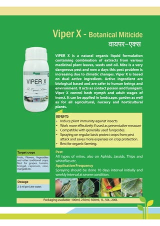 Viper X - Botanical Miticide
dm`na-EŠg>
Pest
ApplicationFrequency
All types of mites, also on Aphids, Jassids, Thips and
whitefliesetc.
Spraying should be done 10 days interval initially and
weeklyintervalatseverecondition.
VIPER X is a natural organic liquid formulation
containing combination of extracts from various
medicinal plant leaves, seeds and oil. Mite is a very
dangerous pest and now a days this pest problem is
increasing due to climatic changes. Viper X is based
on dual active ingredient. Active ingredient are
biological based and are safer to human beings and
environment. It acts as contact poison and fumigant.
Viper X control both nymph and adult stages of
insect. It can be applied in landscape, garden as well
as for all agricultural, nursery and horticultural
plants.
BENEFITS
?
Induce plant immunity against insects.
?
Work more effectively if used as preventative measure
?
Compatible with generally used fungicides.
?
Spraying on regular basis protect crops from pest
attack and saves more expenses on crop protection.
?
Best for organic farming.
Target crops
Dosage
2-3 ml per Litre water.
Fruits, Flowers, Vegetables
and other traditional crops.
Best for grapes, tomato,
bringal, capsicum, rose,
marigoldetc.
Packaging available :100ml, 250ml, 500ml, 1L, 50L, 200L
 