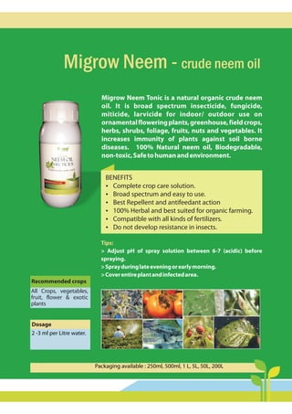 Migrow Neem - crude neem oil
Migrow Neem Tonic is a natural organic crude neem
oil. It is broad spectrum insecticide, fungicide,
miticide, larvicide for indoor/ outdoor use on
ornamentalfloweringplants,greenhouse,fieldcrops,
herbs, shrubs, foliage, fruits, nuts and vegetables. It
increases immunity of plants against soil borne
diseases. 100% Natural neem oil, Biodegradable,
non-toxic,Safetohumanandenvironment.
Dosage
2 -3 ml per Litre water.
Recommended crops
All Crops, vegetables,
fruit, flower & exotic
plants
Packaging available : 250ml, 500ml, 1 L, 5L, 50L, 200L
Tips:
> Adjust pH of spray solution between 6-7 (acidic) before
spraying.
>Sprayduringlateeveningorearlymorning.
>Coverentireplantandinfectedarea.
BENEFITS
?
Complete crop care solution.
?
Broad spectrum and easy to use.
?
Best Repellent and antifeedant action
?
100% Herbal and best suited for organic farming.
?
Compatible with all kinds of fertilizers.
?
Do not develop resistance in insects.
 