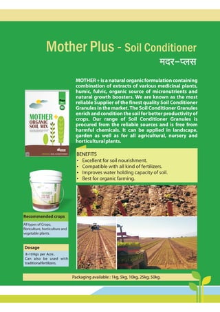Mother Plus - Soil Conditioner
_Xa-ßbg
MOTHER + is a natural organic formulation containing
combination of extracts of various medicinal plants,
humic, fulvic, organic source of micronutrients and
natural growth boosters. We are known as the most
reliable Supplier of the finest quality Soil Conditioner
Granules in the market.The Soil Conditioner Granules
enrich and condition the soil for betterproductivity of
crops. Our range of Soil Conditioner Granules is
procured from the reliable sources and is free from
harmful chemicals. It can be applied in landscape,
garden as well as for all agricultural, nursery and
horticulturalplants.
ORGANIC SOIL CONDITIONER
AGRO PRODUCTS
MIGROW
20KG
AGRO PRODUCTS
MIGROW
MOTHER
ORGANIC
SOIL MIX
The product of
100%
N tur l
a a
ORGANIC
A natural organic granules that enrich and condition
the soil for better productivity. Best for agriculture,
horticulture, landscape and nursery.
BENEFITS
?
Excellent for soil nourishment.
?
Compatible with all kind of fertilizers.
?
Improves water holding capacity of soil.
?
Best for organic farming.
Packaging available : 1kg, 5kg, 10kg, 25kg, 50kg.
Recommended crops
All types of Crops,
floriculture, horticulture and
vegetable plants.
Dosage
8-10Kgs per Acre,
Can also be used with
traditionalfertilizers.
 
