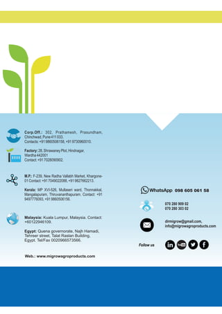 Follow us
098 605 061 58
Corp.Off.: 302, Prathamesh, Prasundham,
Chinchwad,Pune411033.
Contacts:+919860506158,+919730960010.
M.P.: F-239, New Radha Vallabh Market, Khargone-
01Contact:+917049022088,+919827662213.
Kerala: MP XVI-526, Mullaseri ward, Thonnakkal,
Mangalapuram, Thiruvananthapuram. Contact: +91
9497776093,+919860506156.
Web.: www.migrowagroproducts.com
Factory:28,ShrawaneyPlot,Hindnagar,
Wardha442001
Contact:+917028090902.
Malaysia: Kuala Lumpur, Malaysia. Contact:
+60122946109.
Egypt: Quena governorate, Najh Hamadi,
Tehreer street, Talat Raslan Building,
Egypt. Tel/Fax 0020966573566.
dirmigrow@gmail.com,
info@migrowagroproducts.com
070 280 909 02
070 280 303 02
 