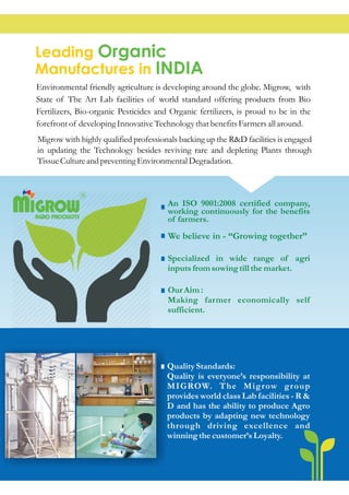 An ISO 9001:2008 certified company,
working continuously for the benefits
of farmers.
We believe in - “Growing together”
Specialized in wide range of agri
inputsfromsowingtill themarket.
OurAim :
Making farmer economically self
sufficient.
QualityStandards:
Quality is everyone’s responsibility at
MIGROW. The Migrow group
provides world class Lab facilities - R &
D and has the ability to produce Agro
products by adapting new technology
through driving excellence and
winning thecustomer’sLoyalty.
R
AGRO PRODUCTS
MIGROW
Leading
Manufactures in
Organic
INDIA
Environmental friendly agriculture is developing around the globe. Migrow, with
State of The Art Lab facilities of world standard offering products from Bio
Fertilizers, Bio-organic Pesticides and Organic fertilizers, is proud to be in the
forefrontof developing InnovativeTechnologythatbenefitsFarmersall around.
Migrow with highly qualified professionals backing up the R&D facilities is engaged
in updating the Technology besides reviving rare and depleting Plants through
TissueCultureandpreventingEnvironmentalDegradation.
 