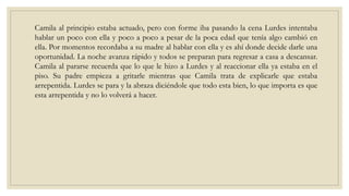Camila al principio estaba actuado, pero con forme iba pasando la cena Lurdes intentaba
hablar un poco con ella y poco a poco a pesar de la poca edad que tenía algo cambió en
ella. Por momentos recordaba a su madre al hablar con ella y es ahí donde decide darle una
oportunidad. La noche avanza rápido y todos se preparan para regresar a casa a descansar.
Camila al pararse recuerda que lo que le hizo a Lurdes y al reaccionar ella ya estaba en el
piso. Su padre empieza a gritarle mientras que Camila trata de explicarle que estaba
arrepentida. Lurdes se para y la abraza diciéndole que todo esta bien, lo que importa es que
esta arrepentida y no lo volverá a hacer.
 