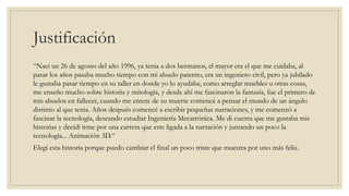 Justificación
“Nací un 26 de agosto del año 1996, ya tenia a dos hermanos, el mayor era el que me cuidaba, al
pasar los años pasaba mucho tiempo con mi abuelo paterno, era un ingeniero civil, pero ya jubilado
le gustaba pasar tiempo en su taller en donde yo lo ayudaba, como arreglar muebles u otras cosas,
me enseño mucho sobre historia y mitología, y desde ahí me fascinaron la fantasía, fue el primero de
mis abuelos en fallecer, cuando me entere de su muerte comencé a pensar el mundo de un ángulo
distinto al que tenia. Años después comencé a escribir pequeñas narraciones, y me comenzó a
fascinar la tecnología, deseando estudiar Ingeniería Mecatrónica. Me di cuenta que me gustaba mis
historias y decidí irme por una carrera que este ligada a la narración y juntando un poco la
tecnología... Animación 3D.“
Elegí esta historia porque puedo cambiar el final un poco triste que muestra por uno más feliz.
 