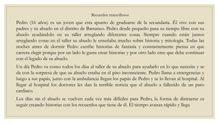 Recuerdos maravillosos
Pedro (16 años) es un joven que esta apunto de graduarse de la secundaria. Él vive con sus
padres y su abuelo en el distrito de Barranco. Pedro desde pequeño pasa su tiempo libre con su
abuelo ayudándolo en su taller arreglando diferentes cosas. Siempre cuando están juntos
arreglando cosas en el taller su abuelo le enseñaba mucho sobre historia y mitología. Todas las
noches antes de dormir Pedro escribe historias de fantasía y constantemente piensa en que
carrera elegir porque por un lado le gusta crear historias y por otro lado cree que debe continuar
con el legado de su abuelo.
Un día Pedro va como todos los días al taller de su abuelo para ayudarlo en lo que necesite y se
da con la sorpresa de que su abuelo estaba en el piso inconsciente. Pedro llama a emergencias y
luego a sus papás, junto con la ambulancia llegan los papás de Pedro y se lo llevan al hospital. Al
llegar al hospital los doctores les dan la terrible noticia que el abuelo a fallecido de un paro
cardiaco.
Los días sin el abuelo se vuelven cada vez más difíciles para Pedro, la forma de distraerse es
seguir creando historias con los recuerdos que tiene de él. El tiempo avanza rápido y llega
 