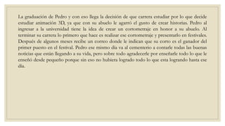 La graduación de Pedro y con eso llega la decisión de que carrera estudiar por lo que decide
estudiar animación 3D, ya que con su abuelo le agarró el gusto de crear historias. Pedro al
ingresar a la universidad tiene la idea de crear un cortometraje en honor a su abuelo. Al
terminar su carrera lo primero que hace es realizar ese cortometraje y presentarlo en festivales.
Después de algunos meses recibe un correo donde le indican que su corto es el ganador del
primer puesto en el festival. Pedro ese mismo día va al cementerio a contarle todas las buenas
noticias que están llegando a su vida, pero sobre todo agradecerle por enseñarle todo lo que le
enseñó desde pequeño porque sin eso no hubiera logrado todo lo que esta logrando hasta ese
día.
 