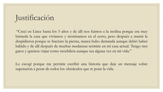Justificación
“Crecí en Lince hasta los 5 años y de allí nos fuimos a la molina porque era muy
húmeda la casa que vivíamos y terminamos en el cerro, pero después a mamá la
despidieron porque se fracturo la pierna, nunca hubo demanda aunque debió haber
habido y de allí después de muchas mudanzas termine en mi casa actual. Tengo tres
gatos y quisiera viajar como mochilera aunque sea alguna vez en mi vida.”
Lo escogí porque me permite escribir una historia que deje un mensaje sobre
superación a pesar de todos los obstáculos que te pone la vida.
 