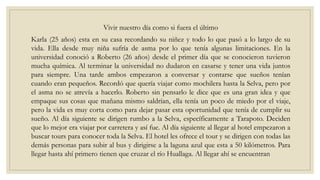 Vivir nuestro día como si fuera el último
Karla (25 años) esta en su casa recordando su niñez y todo lo que pasó a lo largo de su
vida. Ella desde muy niña sufría de asma por lo que tenía algunas limitaciones. En la
universidad conoció a Roberto (26 años) desde el primer día que se conocieron tuvieron
mucha química. Al terminar la universidad no dudaron en casarse y tener una vida juntos
para siempre. Una tarde ambos empezaron a conversar y contarse que sueños tenían
cuando eran pequeños. Recordó que quería viajar como mochilera hasta la Selva, pero por
el asma no se atrevía a hacerlo. Roberto sin pensarlo le dice que es una gran idea y que
empaque sus cosas que mañana mismo saldrían, ella tenía un poco de miedo por el viaje,
pero la vida es muy corta como para dejar pasar esta oportunidad que tenía de cumplir su
sueño. Al día siguiente se dirigen rumbo a la Selva, específicamente a Tarapoto. Deciden
que lo mejor era viajar por carretera y así fue. Al día siguiente al llegar al hotel empezaron a
buscar tours para conocer toda la Selva. El hotel les ofrece el tour y se dirigen con todas las
demás personas para subir al bus y dirigirse a la laguna azul que esta a 50 kilómetros. Para
llegar hasta ahí primero tienen que cruzar el río Huallaga. Al llegar ahí se encuentran
 