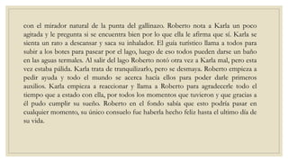 con el mirador natural de la punta del gallinazo. Roberto nota a Karla un poco
agitada y le pregunta si se encuentra bien por lo que ella le afirma que sí. Karla se
sienta un rato a descansar y saca su inhalador. El guía turístico llama a todos para
subir a los botes para pasear por el lago, luego de eso todos pueden darse un baño
en las aguas termales. Al salir del lago Roberto notó otra vez a Karla mal, pero esta
vez estaba pálida. Karla trata de tranquilizarlo, pero se desmaya. Roberto empieza a
pedir ayuda y todo el mundo se acerca hacía ellos para poder darle primeros
auxilios. Karla empieza a reaccionar y llama a Roberto para agradecerle todo el
tiempo que a estado con ella, por todos los momentos que tuvieron y que gracias a
él pudo cumplir su sueño. Roberto en el fondo sabía que esto podría pasar en
cualquier momento, su único consuelo fue haberla hecho feliz hasta el ultimo día de
su vida.
 
