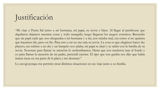 Justificación
“Mi viaje a Punta Sal junto a mi hermana, mi papá, su novia e hijos. Al llegar al penthouse que
alquilaron dejamos nuestras cosas y todo tranquilo, luego llegaron los juegos extremos. Recuerdo
que mi papá cada que nos chequeaba a mi hermana y a mí, nos miraba mal, era como si no quisiera
que hayamos ido, pero en fin. Para esto a mi no me caía su novia. La cosa es que elegimos hacer sky
playero, era subirse a un sky y un barquito nos jalaba, mi papá se alejó y se subió con la familia de su
novia. Nosotras para llamar su atención lo molestábamos. Hasta que nos metieron mas al fondo y
yo para llamar la atención de mi padre, pretendí caerme. El tipo que nos guiaba nos dijo que había
manta rayas en esa parte de la playa y me desmayé.”
Lo escogí porque me permite crear distintas situaciones en ese viaje junto a su familia.
 