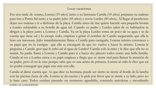 Locas vacaciones
Era una tarde de verano, Lorena (19 años) junto a su hermana Camila (10 años) preparan su maletas
para irse a Punta Sal junto a su padre Julio (45 años) y novia Lurdes (40 años). Al llegar al penthouse
dejan sus maletas e ir a disfrutar de la playa. Camila antes de irse quiere hacerle una pequeña broma
a Lurdes echándole a su botella de agua sal. Cuando su padre y Lurdes salen de su habitación se
dirigen a la playa junto a Lorena y Camila. Ya en la playa Lurdes toma un poco de su agua y se da
cuenta que tiene sal y lo escupe todo, empieza a gritar el nombre de Camila asegurando que ella le
hizo esa travesura. Julio inmediatamente llama a Camila para castigarla, Lorena intenta convencer a
su papá que no la castigue que ella se encargará de que no vuelva a hacer lo mismo. Lorena le
pregunta a Camila ¿por qué le echó sal al agua de Lurdes? Camila solo la mira y le dice que ella no es
mamá. Su padre llama a Lorena y Camila para ir a hacer sky playero todos como una bella familia.
Camila al ver a Lurdes cerca a su papá empieza a fingir que se siente mal para llamar la atención de
su padre, pero él no le cree porque sabe que es una actriz de primera. Lorena al oído le dice que así
no podrá conseguir que papá este más con ella.
Camila al darse cuenta que lo que dice su hermana puede ser cierto se sienta al borde de la lancha
con las piernas fuera de ella. Lorena se da cuenta y le pide por favor que se siente a su lado, pero no
le hace caso. Todos estaban pasando un momento agradable, contando anécdotas y recordando
como se conocieron.
 