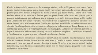 Camila solo escuchaba atentamente las cosas que decían y solo podía pensar en su mamá. No a
pasado mucho tiempo desde que su mamá murió y es por eso que no podía aceptar a Lurdes, ella
piensa que Lurdes tomará el lugar de su mamá y tendrá que decirle mamá. Lorena en el fondo
también siente un rechazo hacía Lurdes, pero no puede hacer nada contra eso porque poco a
poco se a dado cuenta que realmente ama a su padre y eso es lo único que importa. En cambio
para Camila será muy difícil aceptarlo. Pasaron las horas y regresaron a casa para alistarse e ir a
cenar. Lorena entra a la habitación de Camila para ayudarla a cambiarla, en todo momento hubo
silencio, Camila seguía resentida por no tener el apoyo de su hermana por lo que Lorena antes de
salir le dice que nadie va a poder reemplazar a su madre, pero Lurdes no es una mala persona. Al
llegar al restaurante todos toman asiento y hacen el pedido de sus platos. La noche va avanzando
y Camila otra vez se pone a pensar en hacerle otra broma a Lurdes.
Mientras que todos conversan y terminan de cenar Camila se escabulle bajo la mesa para llevar a
cabo su travesura. Lurdes llevaba puestos unos tenis y Camilo al notarlo amarra sus pasadores
uno con el otro para que al pararse ella caiga al suelo. Al volver a su sitio su actitud cambia
radicalmente, todos la miran sorprendidos, optan por no hacer ninguna pregunta y solo seguir
disfrutando de la velada.
 