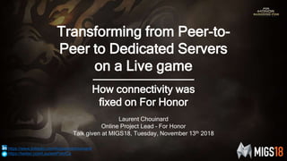 Transforming from Peer-to-
Peer to Dedicated Servers
on a Live game
How connectivity was
fixed on For Honor
Laurent Chouinard
Online Project Lead – For Honor
Talk given at MIGS18, Tuesday, November 13th 2018
https://www.linkedin.com/in/laurentchouinard/
https://twitter.com/LaurentPointCa
 