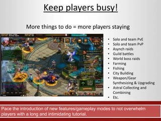 Keep players busy! 
More things to do = more players staying 
• Solo and team PvE 
• Solo and team PvP 
• Asynch raids 
• Guild battles 
• World boss raids 
• Farming 
• Fishing 
• City Building 
• Weapon/Gear 
Synthesizing & Upgrading 
• Astral Collecting and 
Combining 
• Etc. 
Pace the introduction of new features/gameplay modes to not overwhelm 
players with a long and intimidating tutorial. 
 