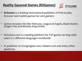 Reality Squared Games (R2Games) 
• R2Games is a leading international publisher of free-to-play 
browser and mobile games for core gamers 
• Games includes hits like Wartune, League of Angels, Blade Hunter, 
Dragon Pals and Monkey King Online. 
• R2Games.com is a leading platform for F2P games serving 25M+ 
users in 7 different languages worldwide 
• #1 publisher on Kongregate.com, Kabam.com and many other 
platforms 
 