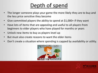 Depth of spend 
• The longer someone plays your game the more likely they are to buy and 
the less price sensitive they become 
• Give committed players the ability to spend at $1,000+ if they want 
• Have lots of items that are appealing and useful to all players from 
beginners to elder players who have played for months or years 
• Unlock new items to buy as players level up 
• But must also create reasons to want the elder items 
• Don’t create a situation where spending is capped by availability or utility. 
 