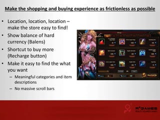 Make the shopping and buying experience as frictionless as possible 
• Location, location, location – 
make the store easy to find! 
• Show balance of hard 
currency (Balens) 
• Shortcut to buy more 
(Recharge button) 
• Make it easy to find the what 
you want 
– Meaningful categories and item 
descriptions 
– No massive scroll bars 
 