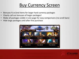 Buy Currency Screen 
• Bonuses % or/and items for larger hard currency packages 
• Clearly call out bonuses of larger packages! 
• Make all packages visible in one page for easy comparisons (no scroll bars) 
• Hide large packages until after first purchase 
 