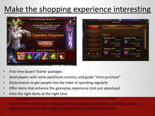 Make the shopping experience interesting 
• First time buyer/ Starter packages 
• Seed players with some paid/hard currency and guide “intro purchase” 
• Deals/events to get people into the habit of spending regularly 
• Offer items that enhance the gameplay experience (not just speedups) 
• Intro the right items at the right time 
– Lvl 1 players should not be shown the lvl 100+ holy sword that’s on sale for $100) 
• Keep them coming back – keep store fresh by adding new items, unlocking items as 
players level up and featuring seasonal and time-limited items/ sales 
 