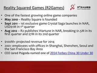 Reality Squared Games (R2Games) 
• One of the fastest growing online game companies 
• May 2010 – Reality Square is founded 
• Sept 2011 – 1st exclusive game Crystal Saga launches in NAR, 
USD$1M in 1st quarter 
• Aug 2012 – R2 publishes Wartune in NAR, breaking $1.5M in its 
first quarter and $7M in its 2nd quarter 
• $100M+ projected revenue for 2014 
• 200+ employees with offices in Shanghai, Shenzhen, Seoul and 
the San Francisco Bay Area 
• CEO Jared Psigoda named one of 2014 Forbes China 30 Under 30 
 