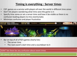 Timing is everything : Server times 
• F2P: games-as-a-service with players all over the world in different time zones 
• Don’t let players wondering what time zone the game is in 
• Specify time zones or set a server time and have it be visible so there is no 
confusion leading players to miss events/sales 
• Minimizes confusion and player frustration 
• Bar on top of all of R2’s games clearly lists: 
• The server time 
• The next event’s start time and a countdown to it 
DON’T let there be any confusion about event times 
DO clearly call out the server time 
 
