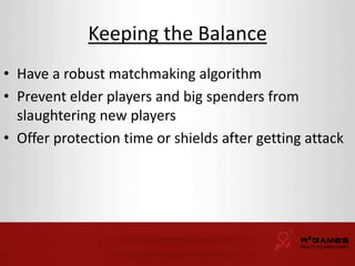 Keeping the Balance 
• Have a robust matchmaking algorithm 
• Prevent elder players and big spenders from 
slaughtering new players 
• Offer protection time or shields after getting attack 
 