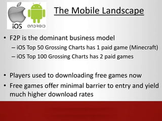 The Mobile Landscape 
• F2P is the dominant business model 
– iOS Top 50 Grossing Charts has 1 paid game (Minecraft) 
– iOS Top 100 Grossing Charts has 2 paid games 
• Players used to downloading free games now 
• Free games offer minimal barrier to entry and yield 
much higher download rates 
 
