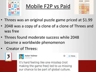 Mobile F2P vs Paid 
• Threes was an original puzzle game priced at $1.99 
• 2048 was a copy of a clone of a clone of Threes and 
was free 
• Threes found moderate success while 2048 
became a worldwide phenomenon 
• Creator of Threes: 
 