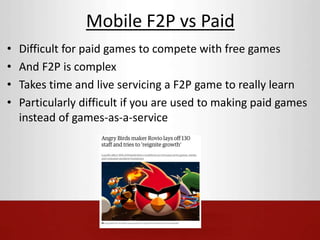 Mobile F2P vs Paid 
• Difficult for paid games to compete with free games 
• And F2P is complex 
• Takes time and live servicing a F2P game to really learn 
• Particularly difficult if you are used to making paid games 
instead of games-as-a-service 
 