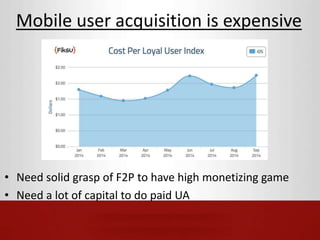Mobile user acquisition is expensive 
• Need solid grasp of F2P to have high monetizing game 
• Need a lot of capital to do paid UA 
 