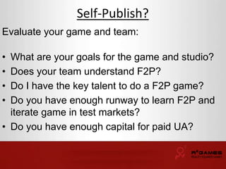 Self-Publish? 
Evaluate your game and team: 
• What are your goals for the game and studio? 
• Does your team understand F2P? 
• Do I have the key talent to do a F2P game? 
• Do you have enough runway to learn F2P and 
iterate game in test markets? 
• Do you have enough capital for paid UA? 
 