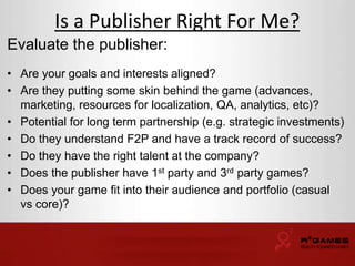Is a Publisher Right For Me? 
Evaluate the publisher: 
• Are your goals and interests aligned? 
• Are they putting some skin behind the game (advances, 
marketing, resources for localization, QA, analytics, etc)? 
• Potential for long term partnership (e.g. strategic investments) 
• Do they understand F2P and have a track record of success? 
• Do they have the right talent at the company? 
• Does the publisher have 1st party and 3rd party games? 
• Does your game fit into their audience and portfolio (casual 
vs core)? 
 