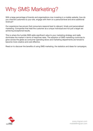 Why SMS Marketing?
With a large percentage of brands and organisations now investing in a mobile website, how do
you channel customers to your site, engage with them on a personal level and drive additional
revenue?

Our experience has proven that consumers respond best to relevant, timely and personalised
marketing. Companies that treat the customer as a unique individual and not just a target are
achieving exceptional results.

This is where the humble SMS adds significant value to your marketing strategy and really
dominates the market in terms of response rates. The adoption of SMS marketing continues to
grow across the globe as consumer spending slows and marketing departments are forced to
become more creative and cost effective.

Read on to discover the benefits of using SMS marketing, the statistics and ideas for campaigns.




                                                                              www.migcan.com
                                                                            mobile@migcan.com
 