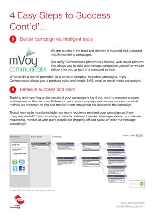 4 Easy Steps to Success
Cont’d’...
 3      Deliver campaign via intelligent tools

                                 We are experts in the build and delivery of inbound and outbound
                                 mobile marketing campaigns.

                                 Our mVoy Communicate platform is a flexible, web based platform
                                 that allows you to build and manage campaigns yourself or we can
                                 deliver it for you as part of a managed service.

Whether it’s a one off promotion or a series of complex, multistep campaigns, mVoy
Communicate allows you to produce quick and simple SMS, email or social media campaigns.

 4      Measure success and learn
Tracking and reporting on the results of your campaign is key if you want to measure success
and improve on the next one. Before you send your campaign, ensure you are clear on what
metrics are important to you and monitor them throughout the delivery of the campaign.

Typical metrics to monitor include how many recipients received your campaign and how
many responded? If you are using a multistep delivery (dynamic messages driven by customer
responses), monitor at what point people are dropping off and tweak or tailor the message
accordingly.




Image: Screenshot of campaign set up



                                                                                www.migcan.com
                                                                              mobile@migcan.com
 