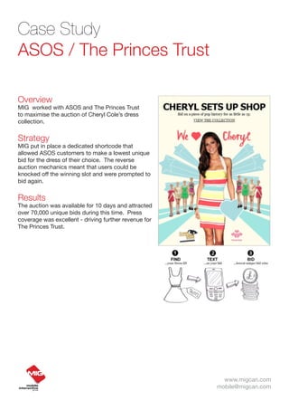 Case Study
ASOS / The Princes Trust

Overview
MIG worked with ASOS and The Princes Trust
to maximise the auction of Cheryl Cole’s dress
collection.


Strategy
MIG put in place a dedicated shortcode that
allowed ASOS customers to make a lowest unique
bid for the dress of their choice. The reverse
auction mechanics meant that users could be
knocked off the winning slot and were prompted to
bid again.


Results
The auction was available for 10 days and attracted
over 70,000 unique bids during this time. Press
coverage was excellent - driving further revenue for
The Princes Trust.




                                                         www.migcan.com
                                                       mobile@migcan.com
 