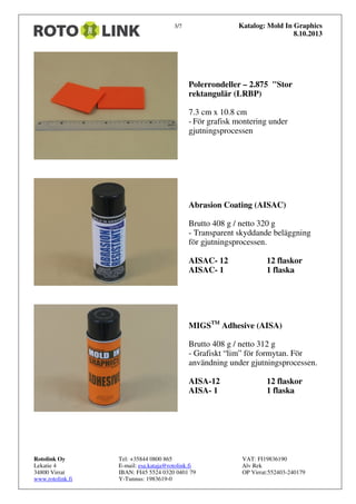 Katalog: Mold In Graphics
8.10.2013

3/7

Polerrondeller – 2.875 "Stor
rektangulär (LRBP)
7.3 cm x 10.8 cm
- För grafisk montering under
gjutningsprocessen

Abrasion Coating (AISAC)
Brutto 408 g / netto 320 g
- Transparent skyddande beläggning
för gjutningsprocessen.
AISAC- 12
AISAC- 1

12 flaskor
1 flaska

MIGSTM Adhesive (AISA)
Brutto 408 g / netto 312 g
- Grafiskt “lim” för formytan. För
användning under gjutningsprocessen.
AISA-12
AISA- 1

Rotolink Oy
Lekatie 4
34800 Virrat
www.rotolink.fi

Tel: +35844 0800 865
E-mail: esa.kataja@rotolink.fi
IBAN: FI45 5524 0320 0401 79
Y-Tunnus: 1983619-0

12 flaskor
1 flaska

VAT: FI19836190
Alv Rek
OP Virrat:552403-240179

 
