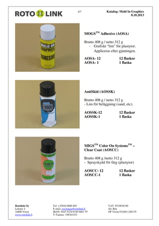 Katalog: Mold In Graphics
8.10.2013

4/7

MOGSTM Adhesive (AOSA)
Brutto 408 g / netto 312 g
- Grafiskt “lim” för plastytor.
Appliceras efter gjutningen.
AOSA- 12
AOSA- 1

12 flaskor
1 flaska

AntiSkid (AOSSK)
Brutto 408 g / netto 312 g
- Lim för beläggning (sand, etc).
AOSSK-12
AOSSK-1

12 flaskor
1 flaska

MIGSTM Color On SystemsTM –
Clear Coat (AOSCC)
Brutto 408 g /netto 312 g
- Sprayskydd för färg (plastytor)
AOSCC- 12
AOSCC-1

Rotolink Oy
Lekatie 4
34800 Virrat
www.rotolink.fi

Tel: +35844 0800 865
E-mail: esa.kataja@rotolink.fi
IBAN: FI45 5524 0320 0401 79
Y-Tunnus: 1983619-0

12 flaskor
1 flaska

VAT: FI19836190
Alv Rek
OP Virrat:552403-240179

 