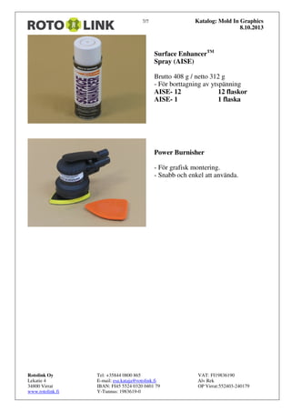 Katalog: Mold In Graphics
8.10.2013

7/7

Surface EnhancerTM
Spray (AISE)
Brutto 408 g / netto 312 g
- För borttagning av ytspänning
AISE- 12
12 flaskor
AISE- 1
1 flaska

Power Burnisher
- För grafisk montering.
- Snabb och enkel att använda.

Rotolink Oy
Lekatie 4
34800 Virrat
www.rotolink.fi

Tel: +35844 0800 865
E-mail: esa.kataja@rotolink.fi
IBAN: FI45 5524 0320 0401 79
Y-Tunnus: 1983619-0

VAT: FI19836190
Alv Rek
OP Virrat:552403-240179

 