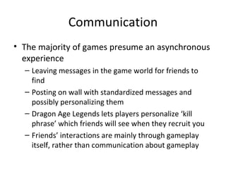 Communication The majority of games presume an asynchronous experience Leaving messages in the game world for friends to find Posting on wall with standardized messages and possibly personalizing them Dragon Age Legends lets players personalize ‘kill phrase’ which friends will see when they recruit you Friends’ interactions are mainly through gameplay itself, rather than communication about gameplay 