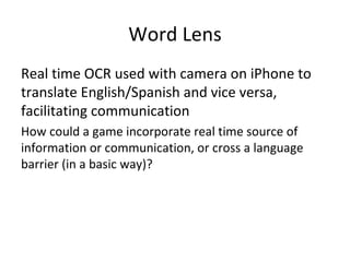 Word Lens Real time OCR used with camera on iPhone to translate English/Spanish and vice versa, facilitating communication How could a game incorporate real time source of information or communication, or cross a language barrier (in a basic way)? 