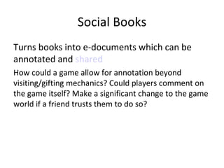 Social Books Turns books into e-documents which can be annotated and  shared How could a game allow for annotation beyond visiting/gifting mechanics? Could players comment on the game itself? Make a significant change to the game world if a friend trusts them to do so? 