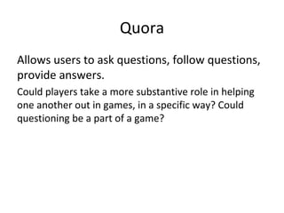 Quora Allows users to ask questions, follow questions, provide answers. Could players take a more substantive role in helping one another out in games, in a specific way? Could questioning be a part of a game? 