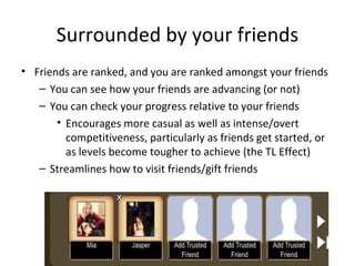 Surrounded by your friends Friends are ranked, and you are ranked amongst your friends You can see how your friends are advancing (or not) You can check your progress relative to your friends Encourages more casual as well as intense/overt competitiveness, particularly as friends get started, or as levels become tougher to achieve (the TL Effect) Streamlines how to visit friends/gift friends 