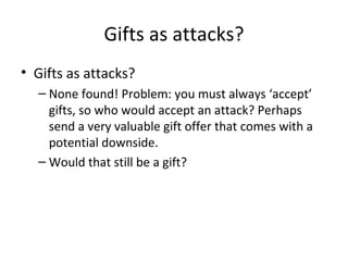 Gifts as attacks? Gifts as attacks? None found! Problem: you must always ‘accept’ gifts, so who would accept an attack? Perhaps send a very valuable gift offer that comes with a potential downside. Would that still be a gift? 