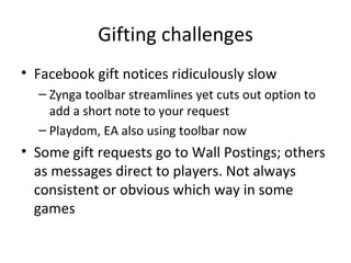 Gifting challenges Facebook gift notices ridiculously slow Zynga toolbar streamlines yet cuts out option to add a short note to your request Playdom, EA also using toolbar now Some gift requests go to Wall Postings; others as messages direct to players. Not always consistent or obvious which way in some games 